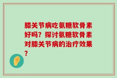 膝关节病吃氨糖软骨素好吗？探讨氨糖软骨素对膝关节病的治疗效果？
