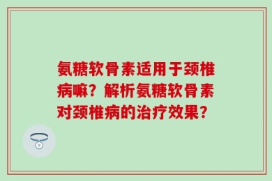 氨糖软骨素适用于颈椎病嘛？解析氨糖软骨素对颈椎病的治疗效果？