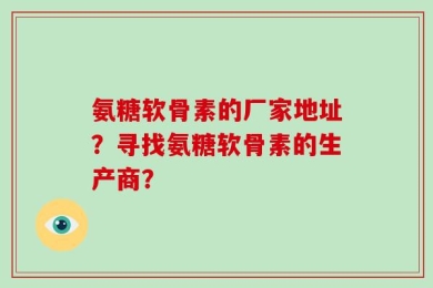 氨糖软骨素的厂家地址？寻找氨糖软骨素的生产商？