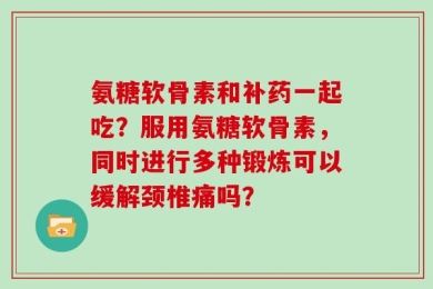 氨糖软骨素和补药一起吃？服用氨糖软骨素，同时进行多种锻炼可以缓解颈椎痛吗？