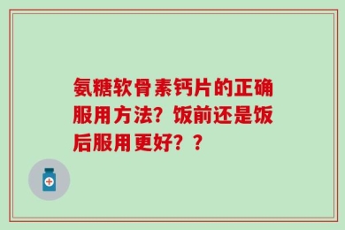 氨糖软骨素钙片的正确服用方法？饭前还是饭后服用更好？？