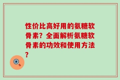 性价比高好用的氨糖软骨素？全面解析氨糖软骨素的功效和使用方法？