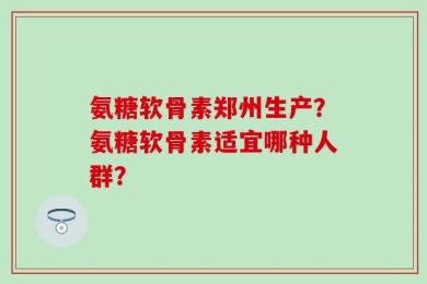 氨糖软骨素郑州生产？氨糖软骨素适宜哪种人群？