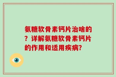 氨糖软骨素钙片治啥的？详解氨糖软骨素钙片的作用和适用疾病？