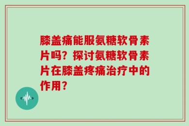 膝盖痛能服氨糖软骨素片吗？探讨氨糖软骨素片在膝盖疼痛治疗中的作用？