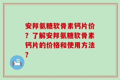 安邦氨糖软骨素钙片价？了解安邦氨糖软骨素钙片的价格和使用方法？