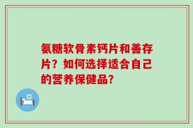 氨糖软骨素钙片和善存片？如何选择适合自己的营养保健品？