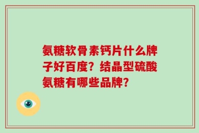氨糖软骨素钙片什么牌子好百度？结晶型硫酸氨糖有哪些品牌？