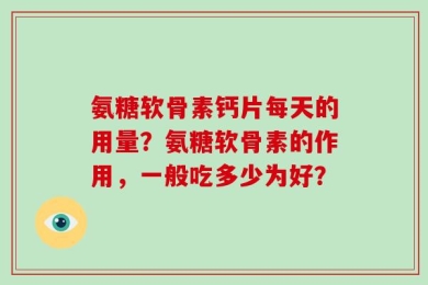氨糖软骨素钙片每天的用量？氨糖软骨素的作用，一般吃多少为好？