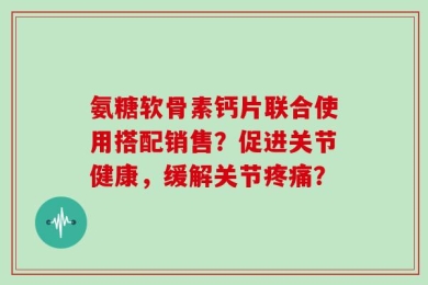氨糖软骨素钙片联合使用搭配销售？促进关节健康，缓解关节疼痛？