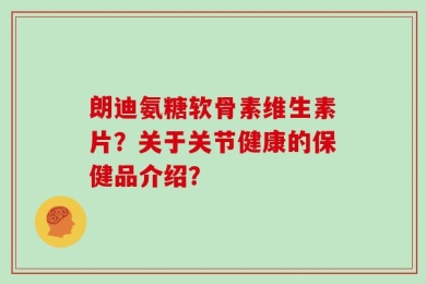 朗迪氨糖软骨素维生素片？关于关节健康的保健品介绍？