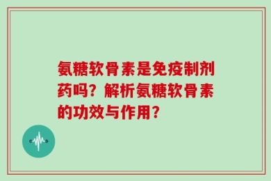 氨糖软骨素是免疫制剂药吗？解析氨糖软骨素的功效与作用？