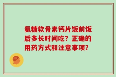氨糖软骨素钙片饭前饭后多长时间吃？正确的用药方式和注意事项？