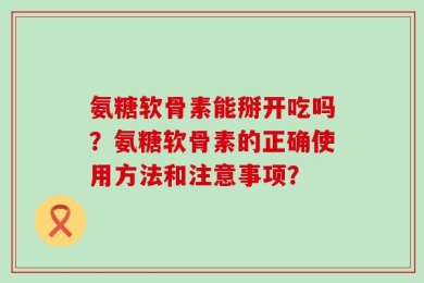 氨糖软骨素能掰开吃吗？氨糖软骨素的正确使用方法和注意事项？