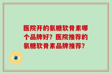 医院开的氨糖软骨素哪个品牌好？医院推荐的氨糖软骨素品牌推荐？