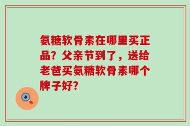 氨糖软骨素在哪里买正品？父亲节到了，送给老爸买氨糖软骨素哪个牌子好？