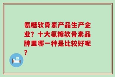 氨糖软骨素产品生产企业？十大氨糖软骨素品牌里哪一种是比较好呢？