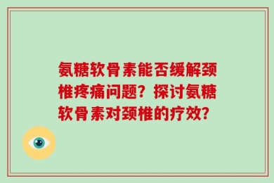 氨糖软骨素能否缓解颈椎疼痛问题？探讨氨糖软骨素对颈椎的疗效？