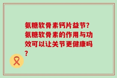 氨糖软骨素钙片益节？氨糖软骨素的作用与功效可以让关节更健康吗？