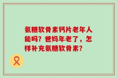 氨糖软骨素钙片老年人能吗？爸妈年老了，怎样补充氨糖软骨素？