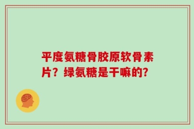 平度氨糖骨胶原软骨素片？绿氨糖是干嘛的？