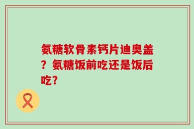 氨糖软骨素钙片迪奥盖？氨糖饭前吃还是饭后吃？