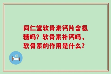 同仁堂软骨素钙片含氨糖吗？软骨素补钙吗，软骨素的作用是什么？