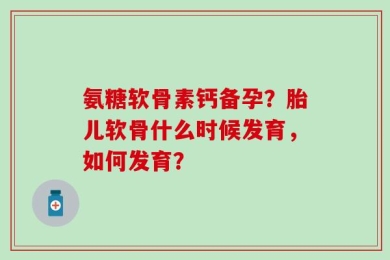 氨糖软骨素钙备孕？胎儿软骨什么时候发育，如何发育？