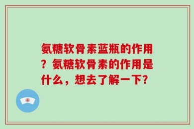 氨糖软骨素蓝瓶的作用？氨糖软骨素的作用是什么，想去了解一下？