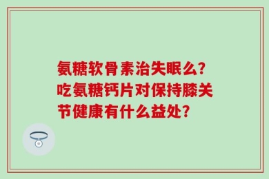 氨糖软骨素治失眠么？吃氨糖钙片对保持膝关节健康有什么益处？