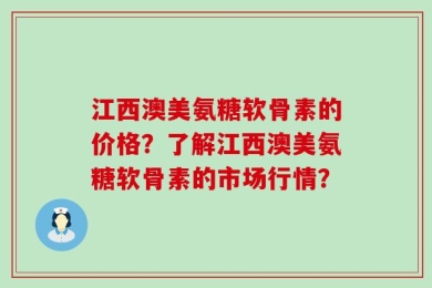 江西澳美氨糖软骨素的价格？了解江西澳美氨糖软骨素的市场行情？