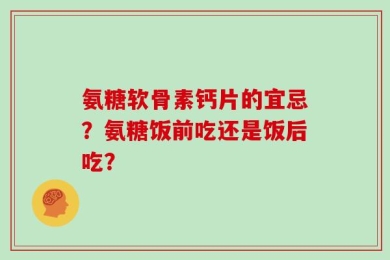 氨糖软骨素钙片的宜忌？氨糖饭前吃还是饭后吃？