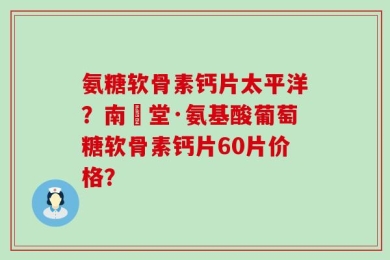 氨糖软骨素钙片太平洋？南雲堂·氨基酸葡萄糖软骨素钙片60片价格？