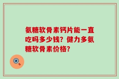 氨糖软骨素钙片能一直吃吗多少钱？健力多氨糖软骨素价格？
