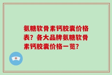 氨糖软骨素钙胶囊价格表？各大品牌氨糖软骨素钙胶囊价格一览？