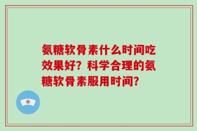 氨糖软骨素什么时间吃效果好？科学合理的氨糖软骨素服用时间？