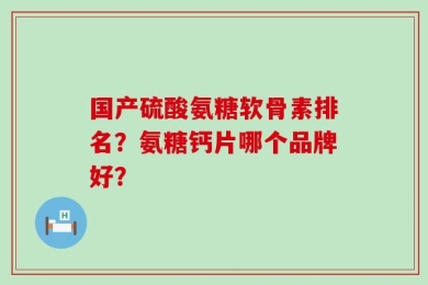 国产硫酸氨糖软骨素排名？氨糖钙片哪个品牌好？