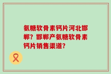 氨糖软骨素钙片河北邯郸？邯郸产氨糖软骨素钙片销售渠道？