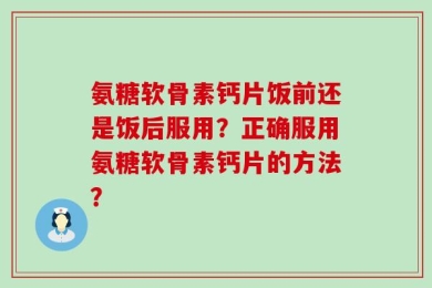氨糖软骨素钙片饭前还是饭后服用？正确服用氨糖软骨素钙片的方法？