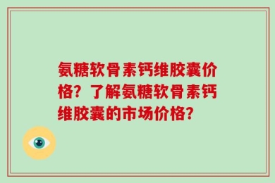 氨糖软骨素钙维胶囊价格？了解氨糖软骨素钙维胶囊的市场价格？