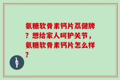 氨糖软骨素钙片荔健牌？想给家人呵护关节，氨糖软骨素钙片怎么样？