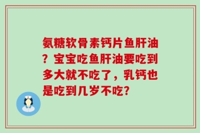 氨糖软骨素钙片鱼肝油？宝宝吃鱼肝油要吃到多大就不吃了，乳钙也是吃到几岁不吃？
