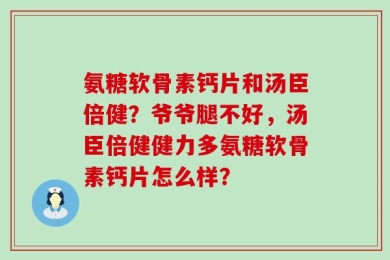 氨糖软骨素钙片和汤臣倍健？爷爷腿不好，汤臣倍健健力多氨糖软骨素钙片怎么样？