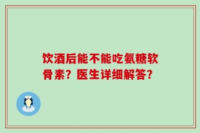饮酒后能不能吃氨糖软骨素？医生详细解答？