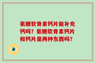 氨糖软骨素钙片能补充钙吗？氨糖软骨素钙片和钙片是两种东西吗？