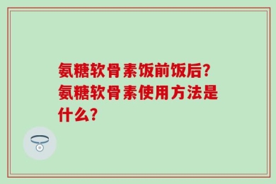 氨糖软骨素饭前饭后？氨糖软骨素使用方法是什么？