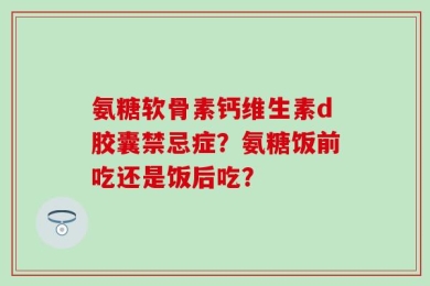 氨糖软骨素钙维生素d胶囊禁忌症？氨糖饭前吃还是饭后吃？
