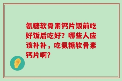 氨糖软骨素钙片饭前吃好饭后吃好？哪些人应该补补，吃氨糖软骨素钙片啊？