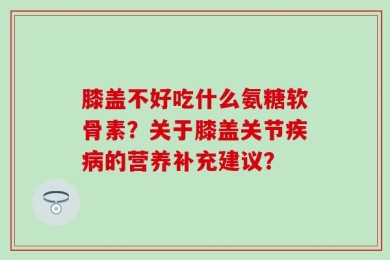 膝盖不好吃什么氨糖软骨素？关于膝盖关节疾病的营养补充建议？