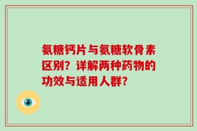 氨糖钙片与氨糖软骨素区别？详解两种药物的功效与适用人群？